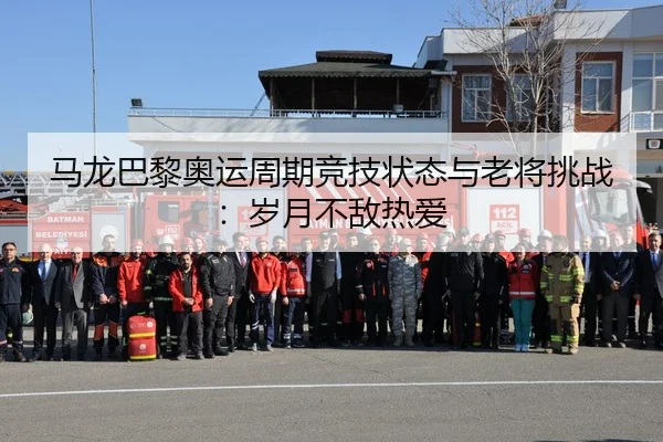 马龙巴黎奥运周期竞技状态与老将挑战:岁月不敌热爱