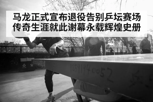 马龙正式宣布退役告别乒坛赛场传奇生涯就此谢幕永载辉煌史册